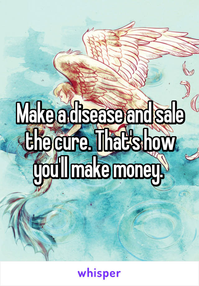 Make a disease and sale the cure. That's how you'll make money. 