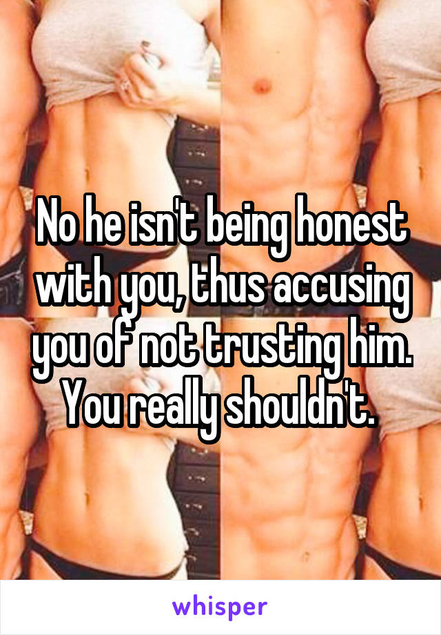 No he isn't being honest with you, thus accusing you of not trusting him. You really shouldn't. 