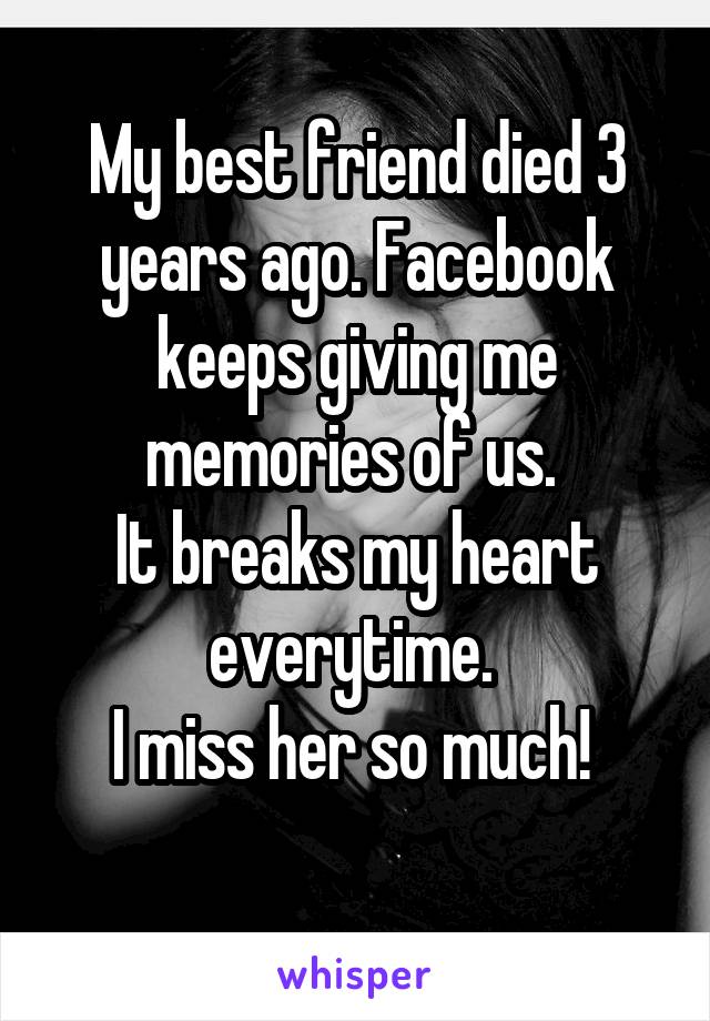 My best friend died 3 years ago. Facebook keeps giving me memories of us. 
It breaks my heart everytime. 
I miss her so much! 
