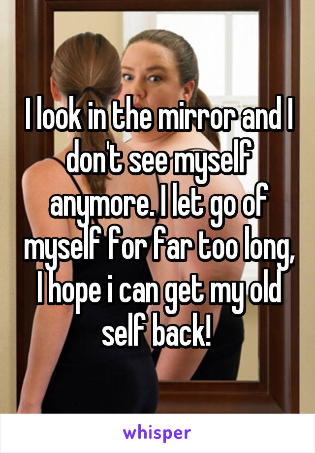 I look in the mirror and I don't see myself anymore. I let go of myself for far too long, I hope i can get my old self back! 