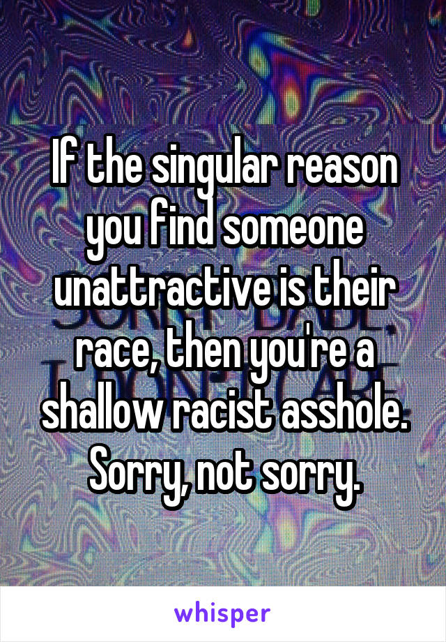 If the singular reason you find someone unattractive is their race, then you're a shallow racist asshole. Sorry, not sorry.