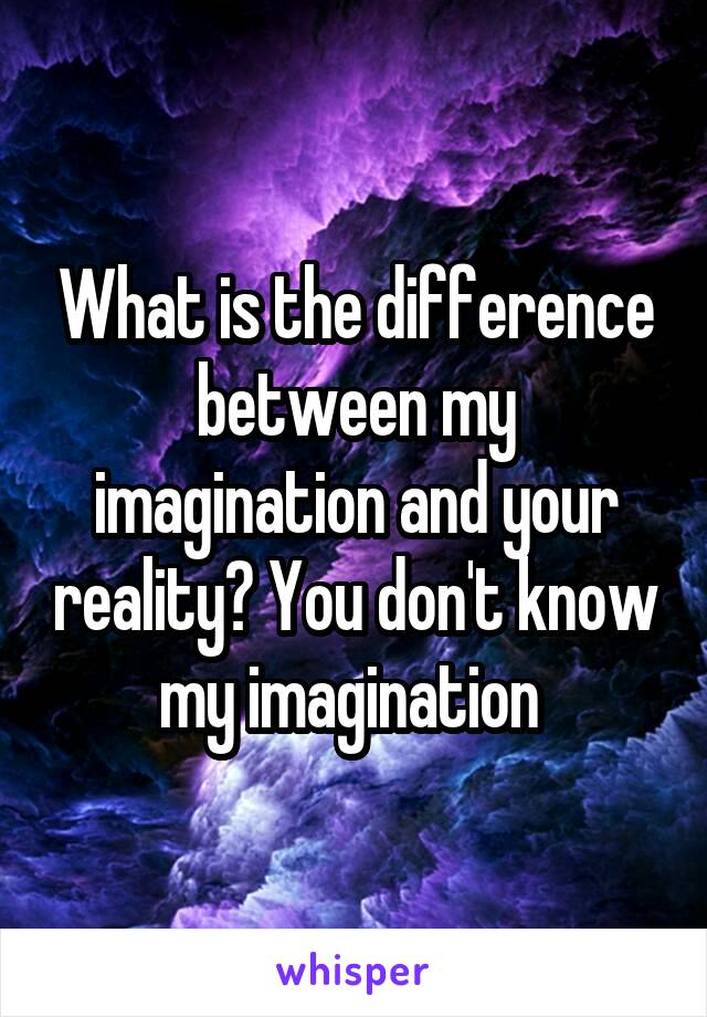 What is the difference between my imagination and your reality? You don't know my imagination 