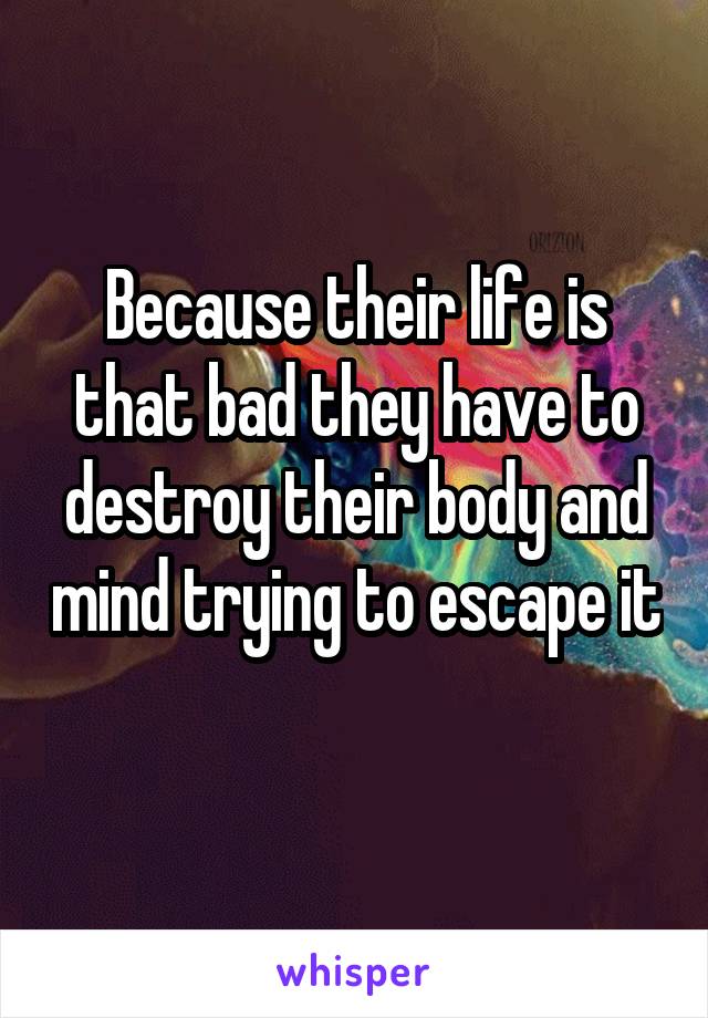 Because their life is that bad they have to destroy their body and mind trying to escape it 