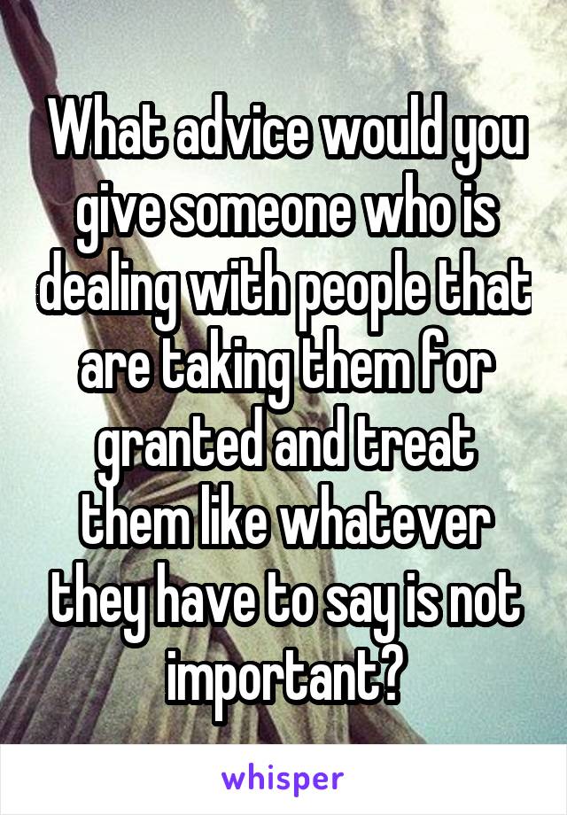 What advice would you give someone who is dealing with people that are taking them for granted and treat them like whatever they have to say is not important?