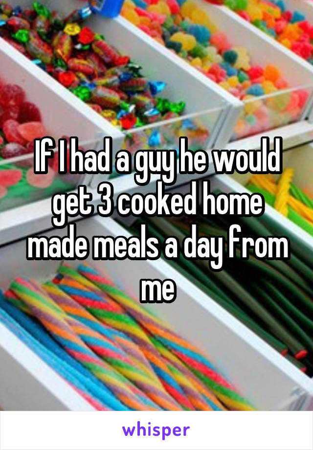 If I had a guy he would get 3 cooked home made meals a day from me