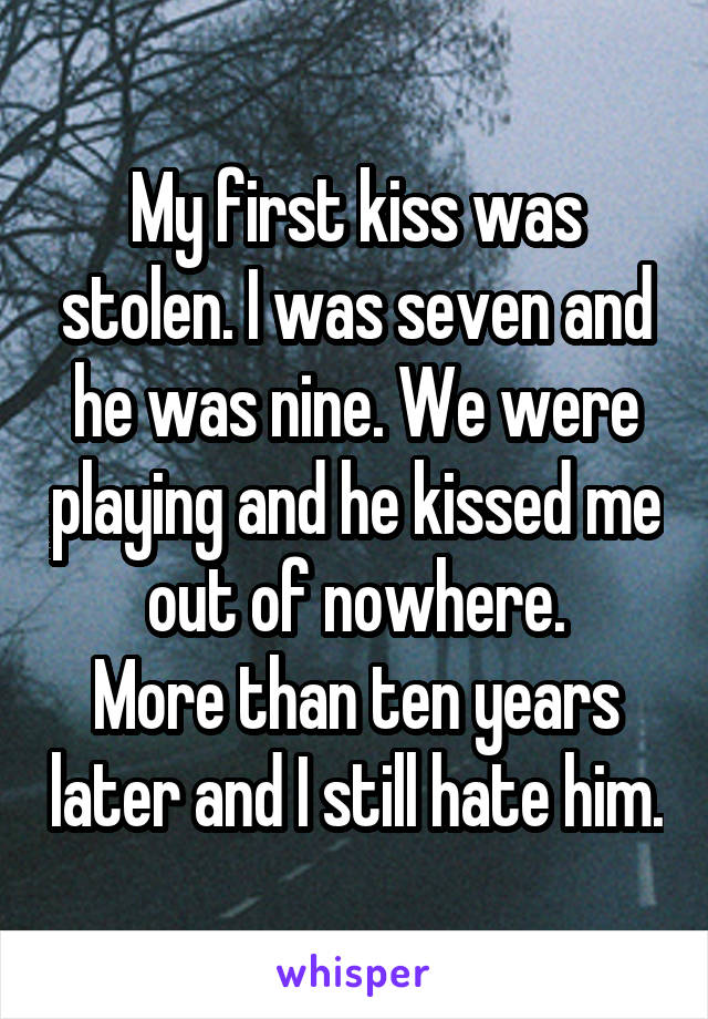 My first kiss was stolen. I was seven and he was nine. We were playing and he kissed me out of nowhere.
More than ten years later and I still hate him.