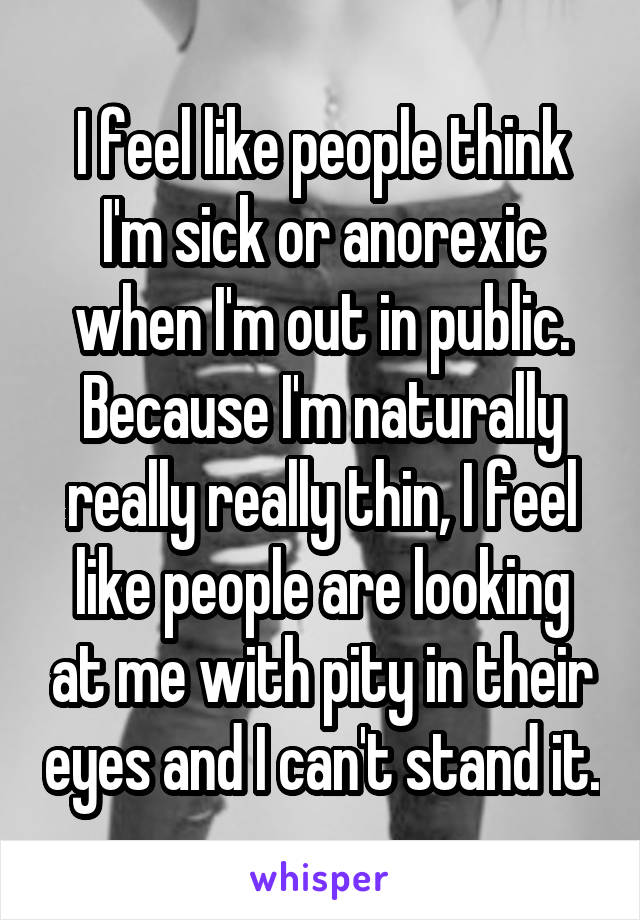 I feel like people think I'm sick or anorexic when I'm out in public. Because I'm naturally really really thin, I feel like people are looking at me with pity in their eyes and I can't stand it.