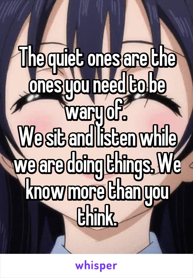 The quiet ones are the ones you need to be wary of. 
We sit and listen while we are doing things. We know more than you think.