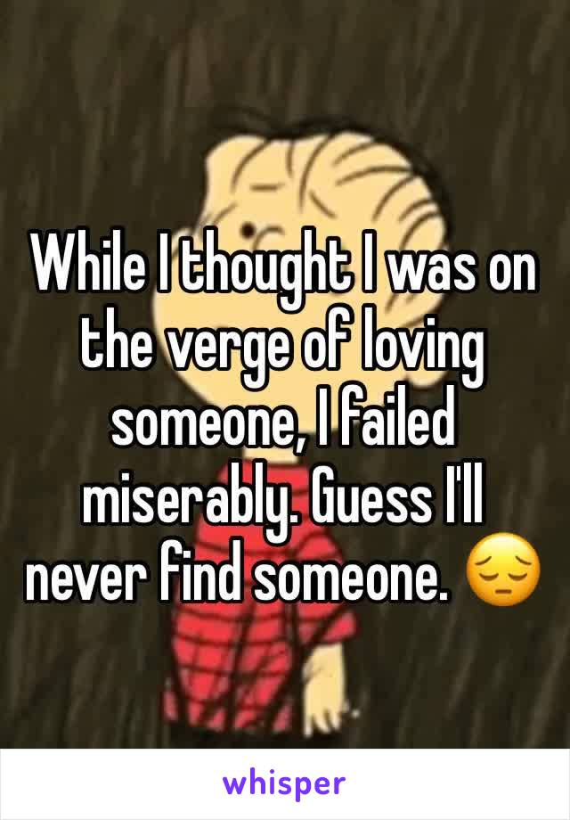 While I thought I was on the verge of loving someone, I failed miserably. Guess I'll never find someone. 😔