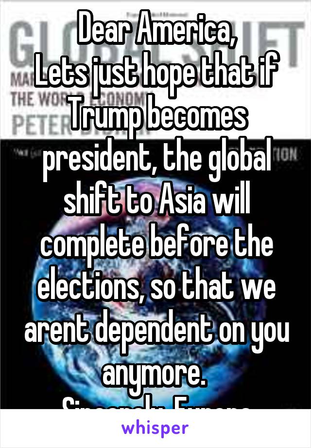 Dear America,
Lets just hope that if Trump becomes president, the global shift to Asia will complete before the elections, so that we arent dependent on you anymore. 
Sincerely, Europe