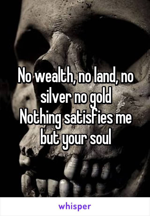 No wealth, no land, no silver no gold
Nothing satisfies me but your soul