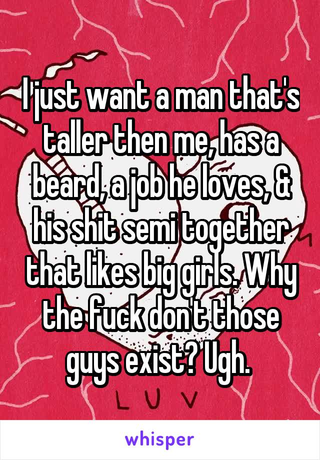 I just want a man that's taller then me, has a beard, a job he loves, & his shit semi together that likes big girls. Why the fuck don't those guys exist? Ugh. 