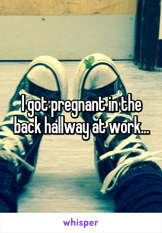 I got pregnant in the back hallway at work...