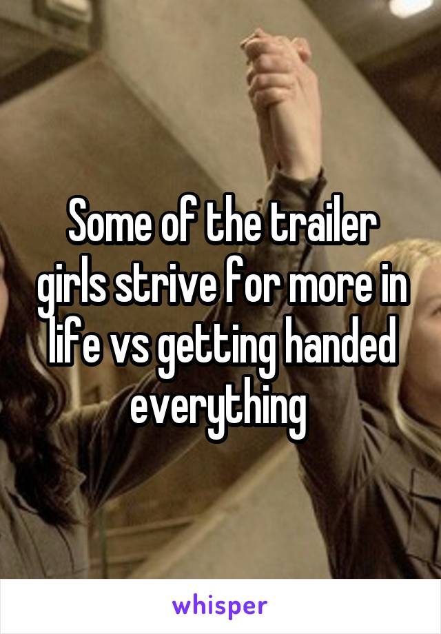 Some of the trailer girls strive for more in life vs getting handed everything 