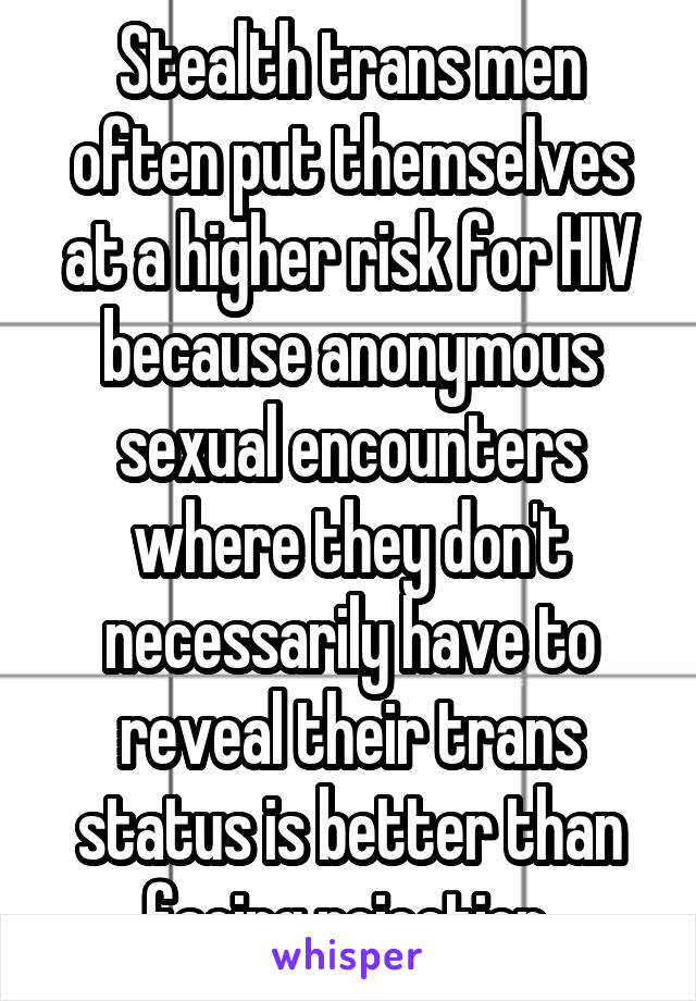 Stealth trans men often put themselves at a higher risk for HIV because anonymous sexual encounters where they don't necessarily have to reveal their trans status is better than facing rejection.