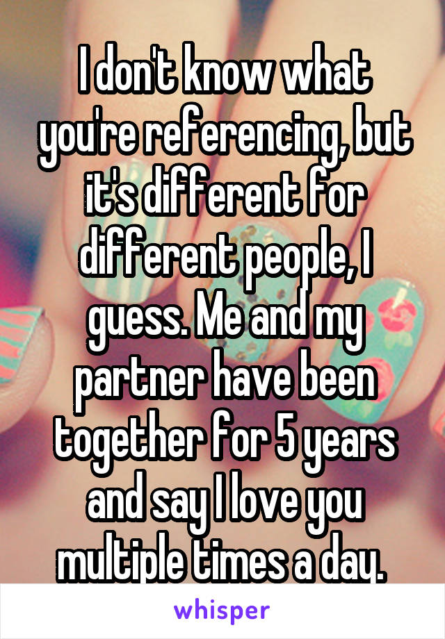 I don't know what you're referencing, but it's different for different people, I guess. Me and my partner have been together for 5 years and say I love you multiple times a day. 