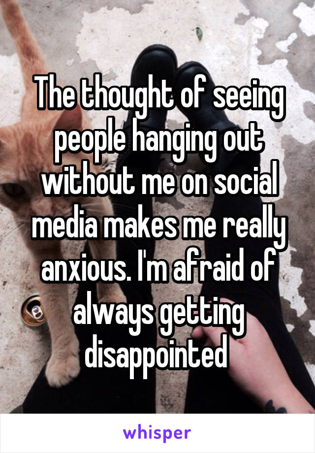 The thought of seeing people hanging out without me on social media makes me really anxious. I'm afraid of always getting disappointed 
