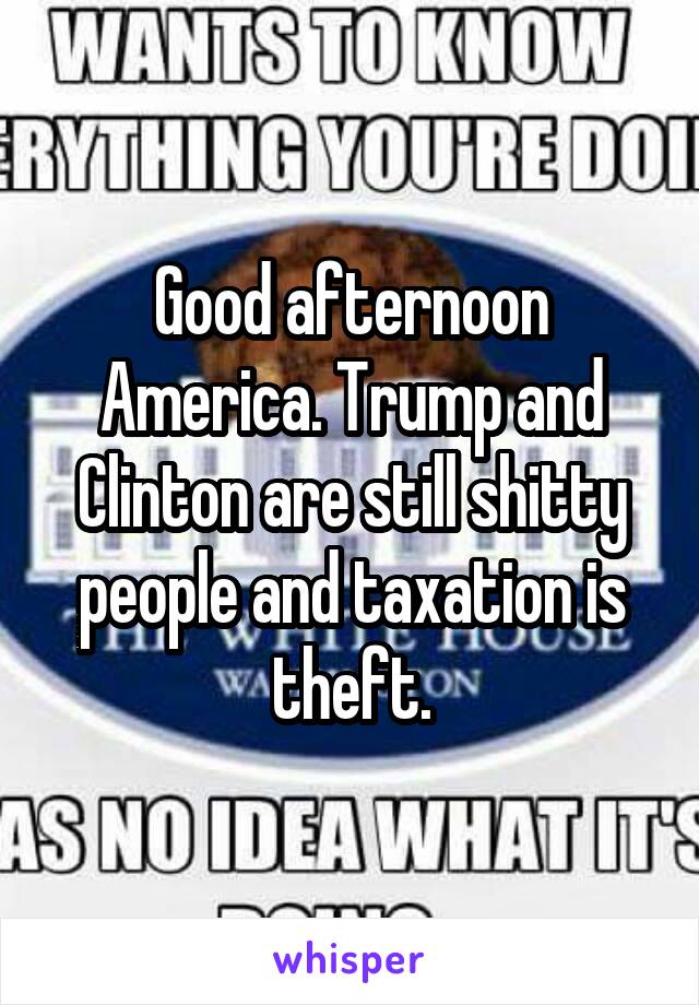Good afternoon America. Trump and Clinton are still shitty people and taxation is theft.