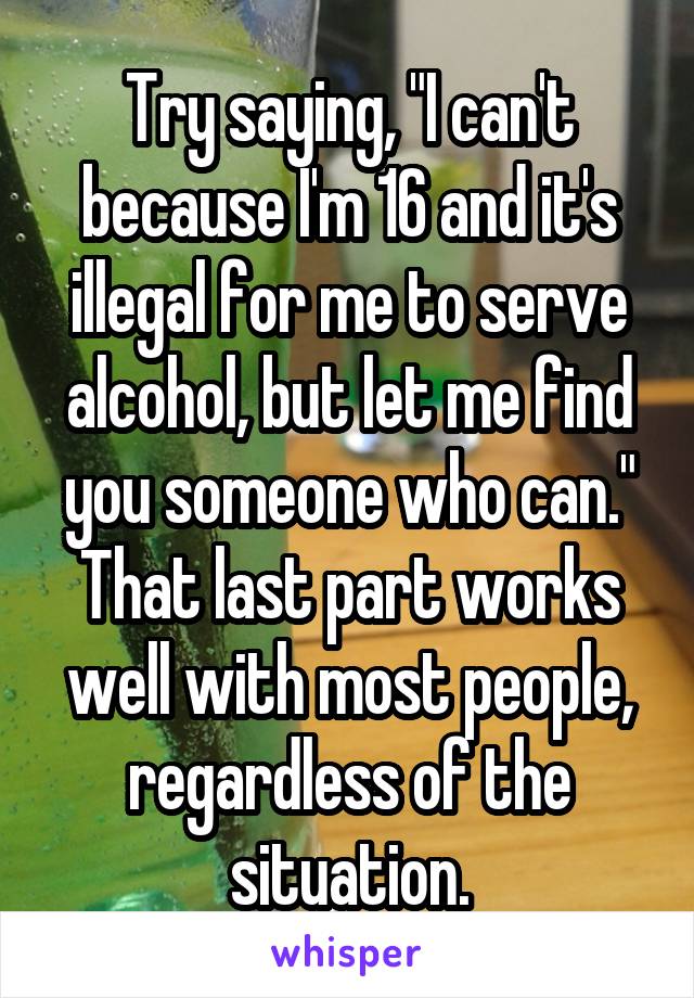 Try saying, "I can't because I'm 16 and it's illegal for me to serve alcohol, but let me find you someone who can." That last part works well with most people, regardless of the situation.