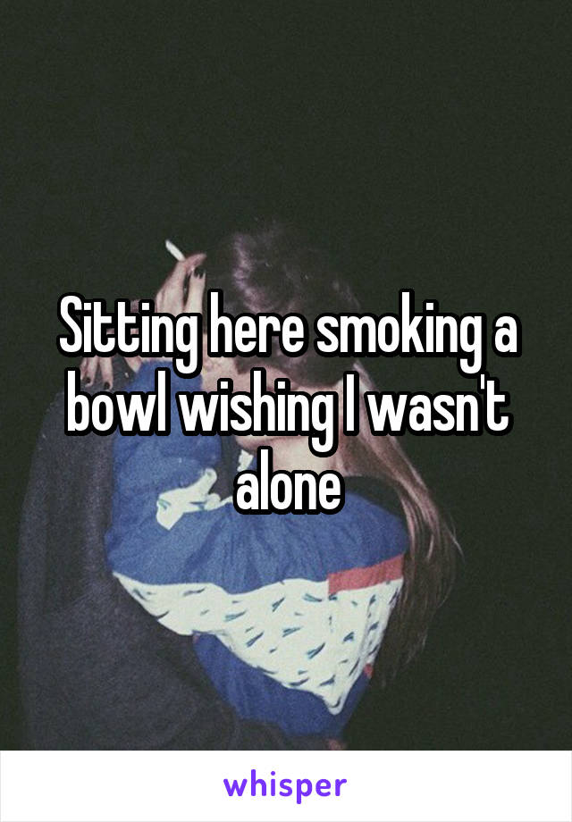 Sitting here smoking a bowl wishing I wasn't alone