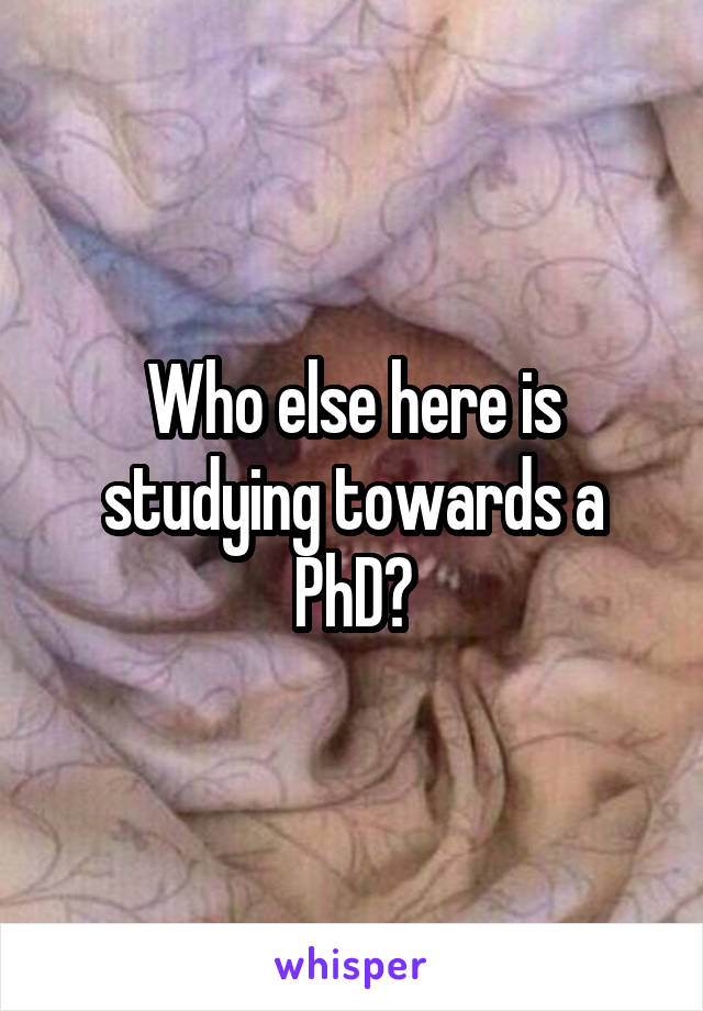 Who else here is studying towards a PhD?
