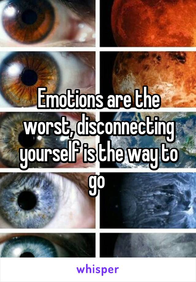 Emotions are the worst, disconnecting yourself is the way to go 