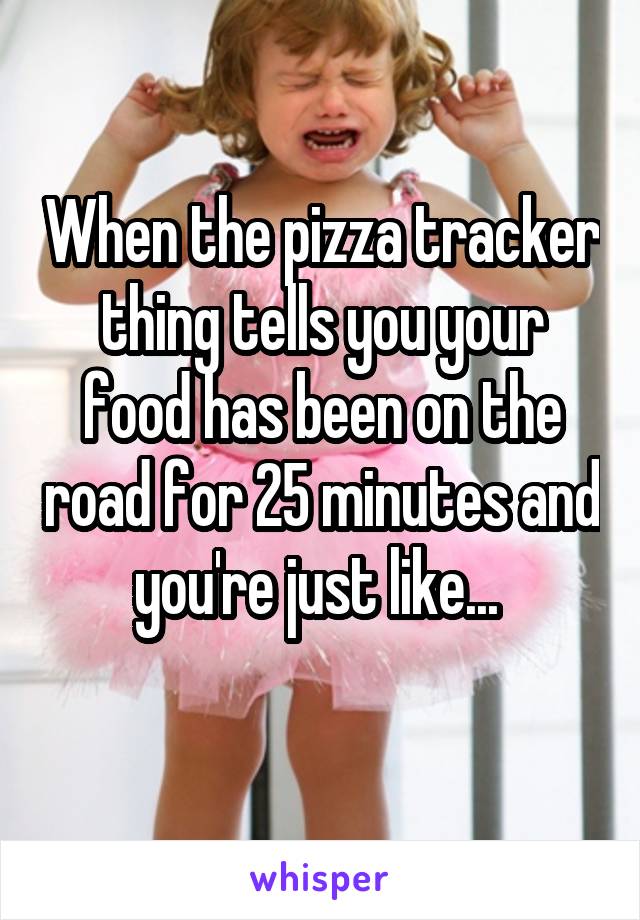 When the pizza tracker thing tells you your food has been on the road for 25 minutes and you're just like... 
