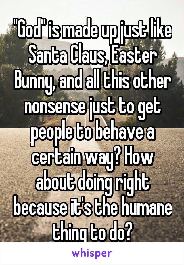 "God" is made up just like Santa Claus, Easter Bunny, and all this other nonsense just to get people to behave a certain way? How about doing right because it's the humane thing to do?