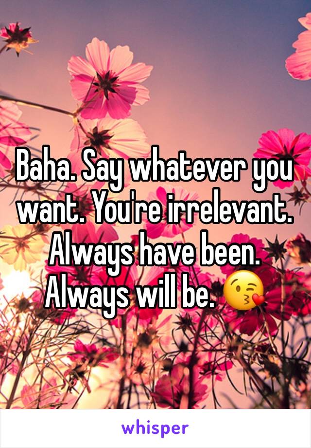 Baha. Say whatever you want. You're irrelevant. Always have been. Always will be. 😘