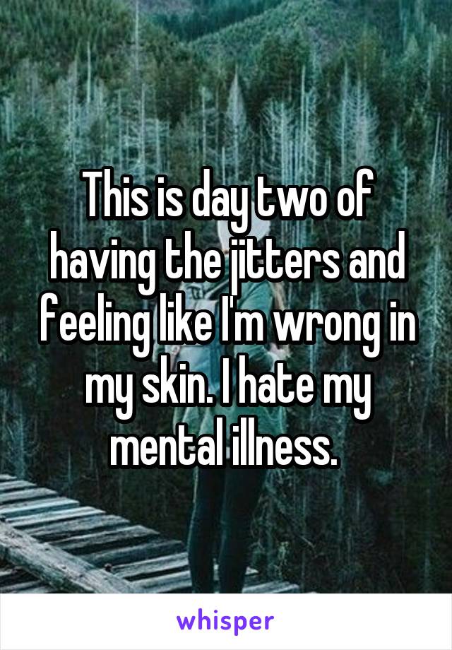 This is day two of having the jitters and feeling like I'm wrong in my skin. I hate my mental illness. 
