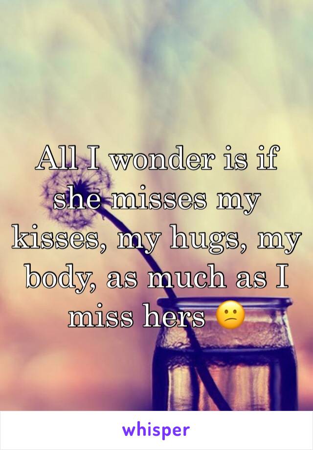 All I wonder is if she misses my kisses, my hugs, my body, as much as I miss hers 😕