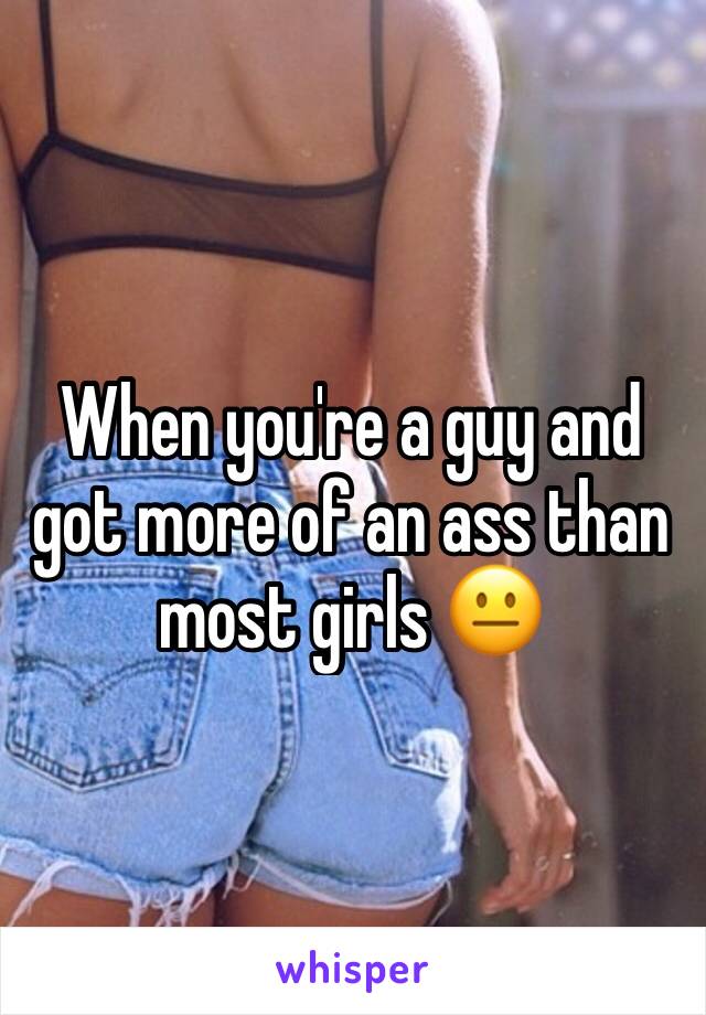 When you're a guy and got more of an ass than most girls 😐
