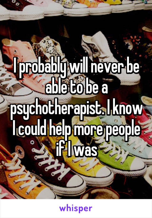 I probably will never be able to be a psychotherapist. I know I could help more people if I was
