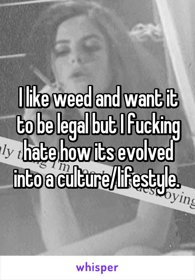 I like weed and want it to be legal but I fucking hate how its evolved into a culture/lifestyle. 