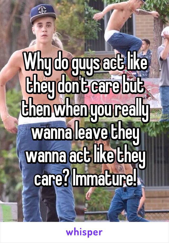 Why do guys act like they don't care but then when you really wanna leave they wanna act like they care? Immature!