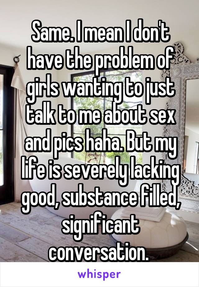 Same. I mean I don't have the problem of girls wanting to just talk to me about sex and pics haha. But my life is severely lacking good, substance filled, significant conversation. 