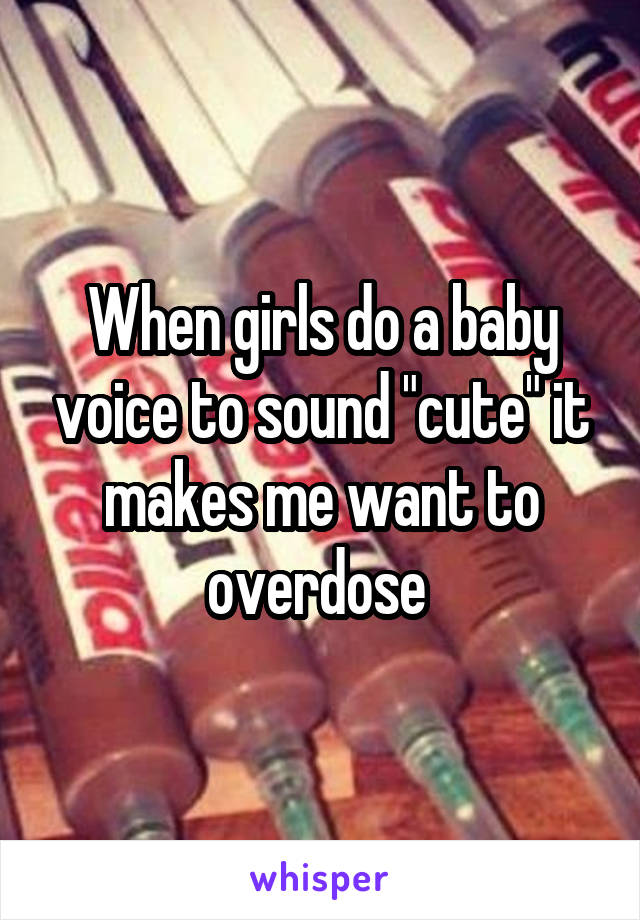 When girls do a baby voice to sound "cute" it makes me want to overdose 