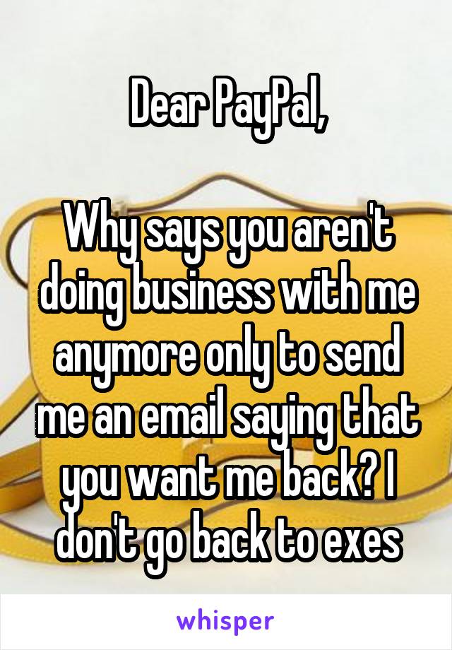 Dear PayPal,

Why says you aren't doing business with me anymore only to send me an email saying that you want me back? I don't go back to exes