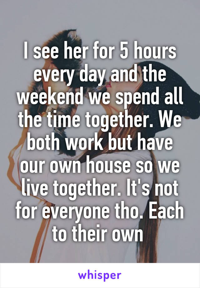 I see her for 5 hours every day and the weekend we spend all the time together. We both work but have our own house so we live together. It's not for everyone tho. Each to their own 