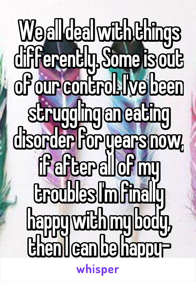 We all deal with things differently. Some is out of our control. I've been struggling an eating disorder for years now, if after all of my troubles I'm finally happy with my body, then I can be happy-