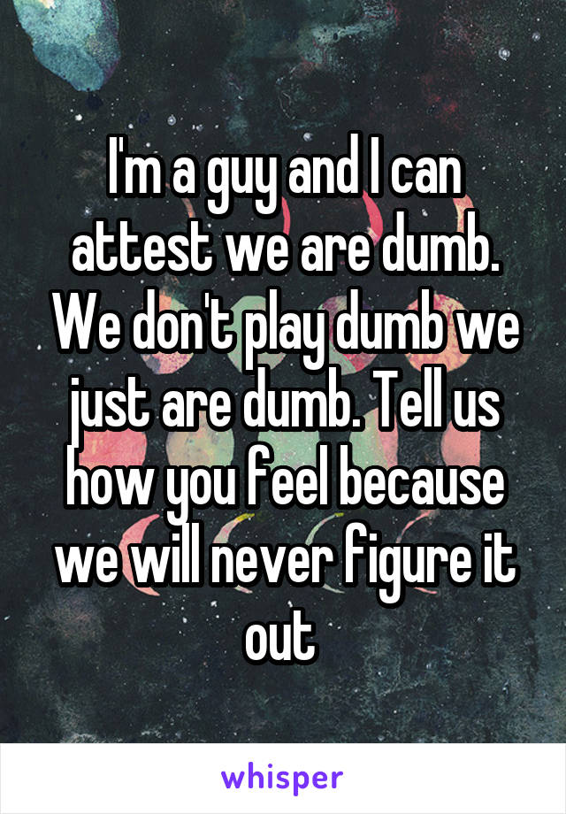 I'm a guy and I can attest we are dumb. We don't play dumb we just are dumb. Tell us how you feel because we will never figure it out 