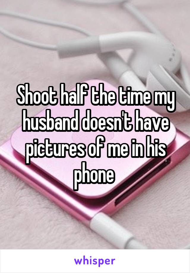 Shoot half the time my husband doesn't have pictures of me in his phone 