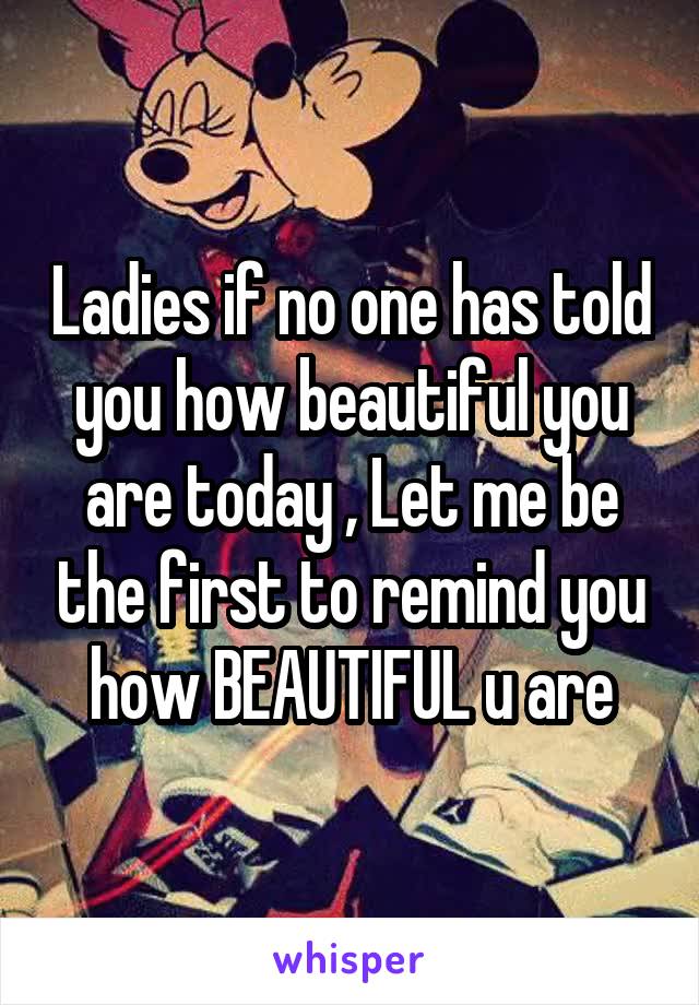 Ladies if no one has told you how beautiful you are today , Let me be the first to remind you how BEAUTIFUL u are