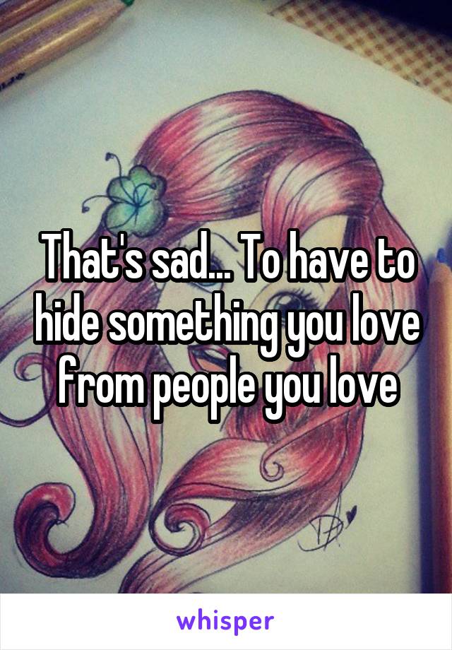 That's sad... To have to hide something you love from people you love