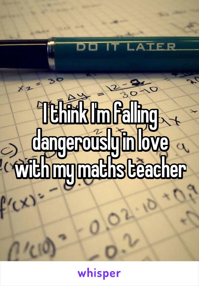 I think I'm falling dangerously in love with my maths teacher