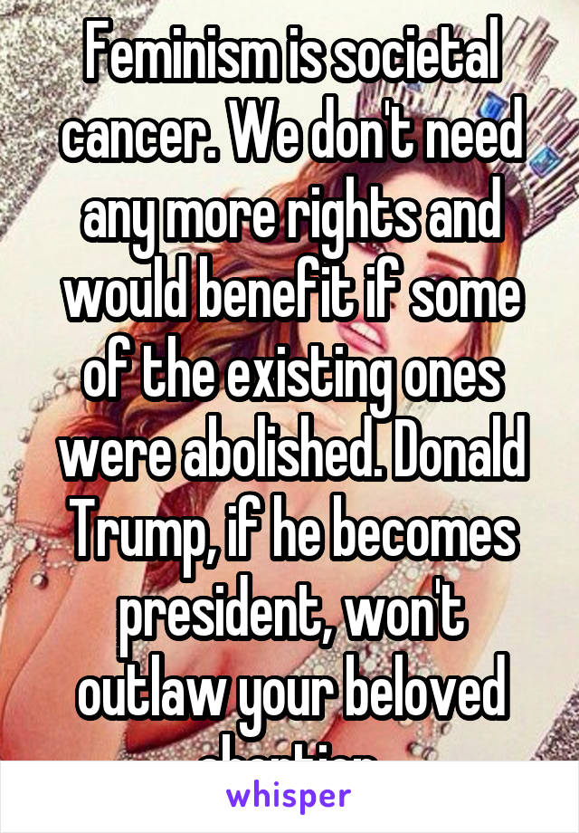 Feminism is societal cancer. We don't need any more rights and would benefit if some of the existing ones were abolished. Donald Trump, if he becomes president, won't outlaw your beloved abortion.