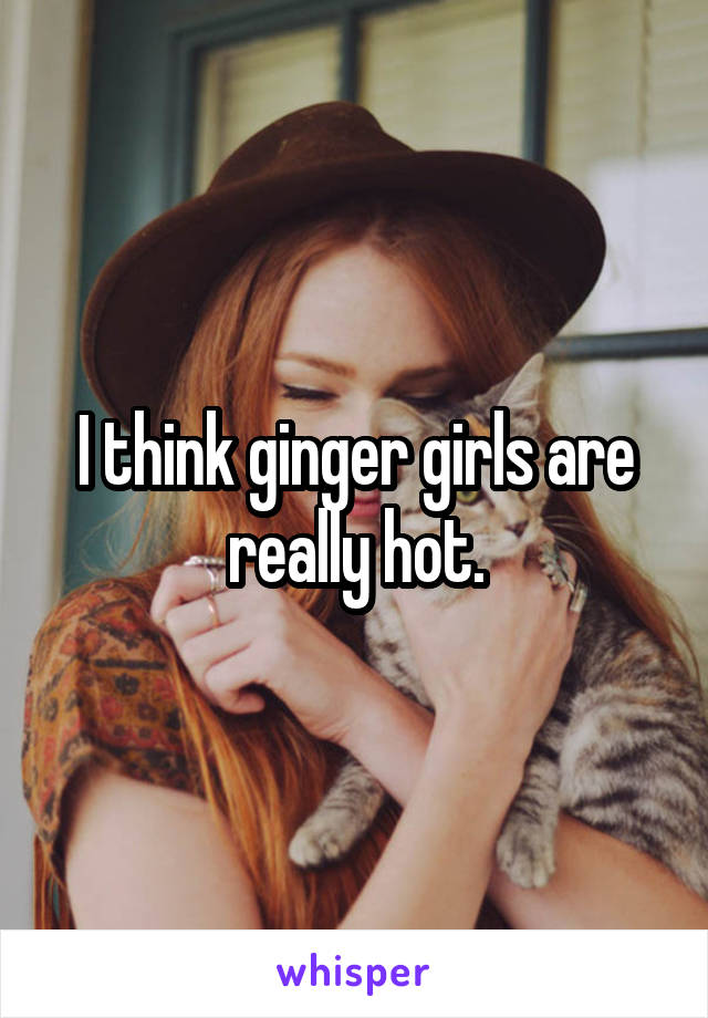 I think ginger girls are really hot.