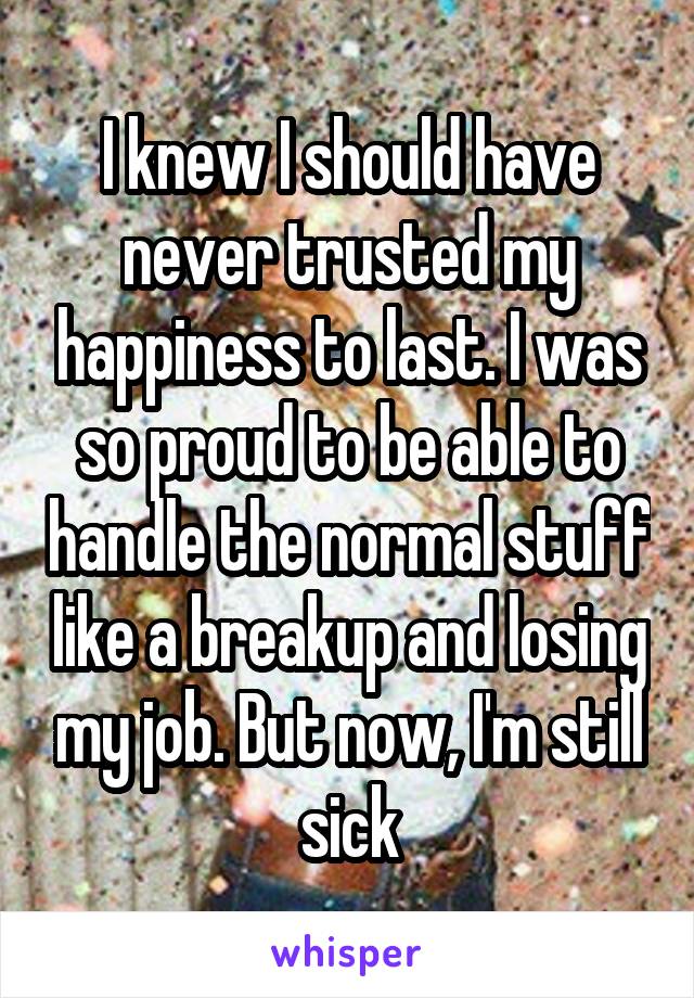I knew I should have never trusted my happiness to last. I was so proud to be able to handle the normal stuff like a breakup and losing my job. But now, I'm still sick