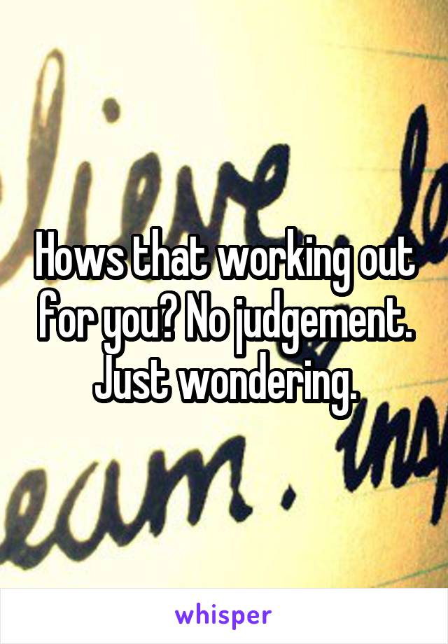 Hows that working out for you? No judgement. Just wondering.
