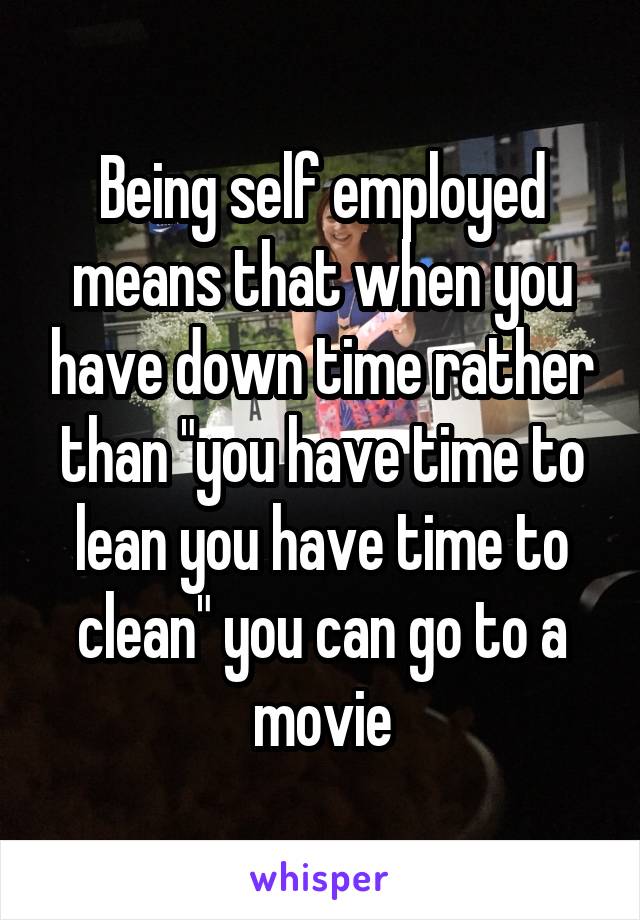 Being self employed means that when you have down time rather than "you have time to lean you have time to clean" you can go to a movie